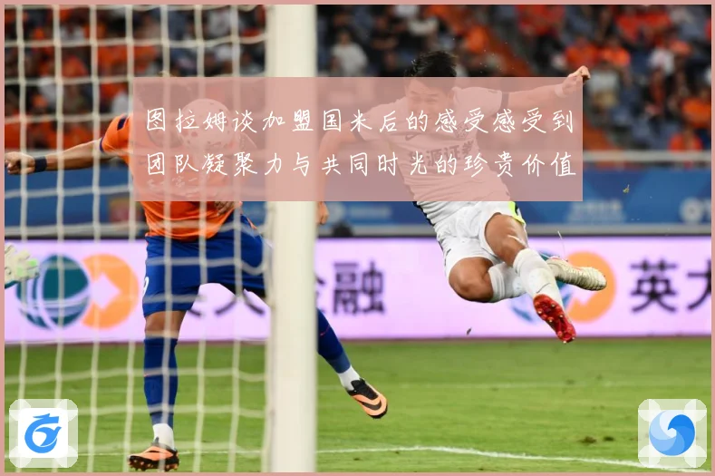 图拉姆谈加盟国米后的感受感受到团队凝聚力与共同时光的珍贵价值战术观察：最新赛事动态与深度分析
