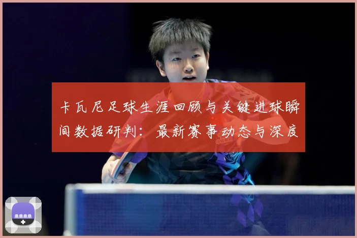 卡瓦尼足球生涯回顾与关键进球瞬间数据研判：最新赛事动态与深度分析