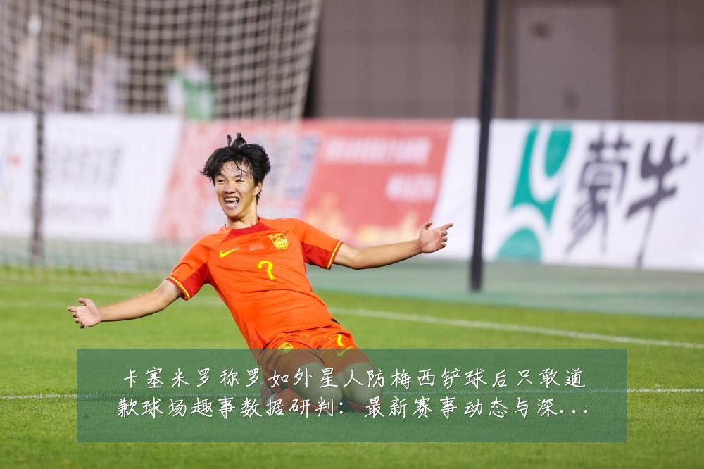 卡塞米罗称罗如外星人防梅西铲球后只敢道歉球场趣事数据研判:最新赛事动态与深度分析